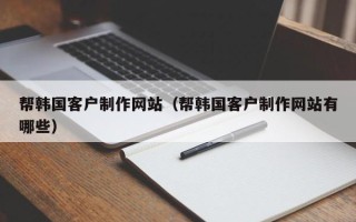吉安帮韩国客户制作网站（帮韩国客户制作网站有哪些）